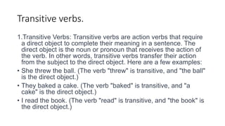 Transitive verbs.
1.Transitive Verbs: Transitive verbs are action verbs that require
a direct object to complete their meaning in a sentence. The
direct object is the noun or pronoun that receives the action of
the verb. In other words, transitive verbs transfer their action
from the subject to the direct object. Here are a few examples:
• She threw the ball. (The verb "threw" is transitive, and "the ball"
is the direct object.)
• They baked a cake. (The verb "baked" is transitive, and "a
cake" is the direct object.)
• I read the book. (The verb "read" is transitive, and "the book" is
the direct object.)
 