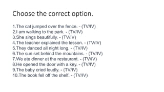 Choose the correct option.
1.The cat jumped over the fence. - (TV/IV)
2.I am walking to the park. - (TV/IV)
3.She sings beautifully. - (TV/IV)
4.The teacher explained the lesson. - (TV/IV)
5.They danced all night long. - (TV/IV)
6.The sun set behind the mountains. - (TV/IV)
7.We ate dinner at the restaurant. - (TV/IV)
8.He opened the door with a key. - (TV/IV)
9.The baby cried loudly. - (TV/IV)
10.The book fell off the shelf. - (TV/IV)
 