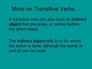 More on Transitive Verbs… 
A transitive verb can also have an indirect 
object that precedes, or comes before, 
the direct object. 
The indirect object tells to or for whom 
the action is done, although the words to 
and for are not used. 
 