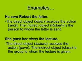 Examples… 
He sent Robert the letter. 
-The direct object (letter) receives the action 
(sent). The indirect object (Robert) is the 
person to whom the letter is sent. 
She gave her class the lecture. 
-The direct object (lecture) receives the 
action (gave). The indirect object (class) is 
the group to whom the lecture is given. 
 