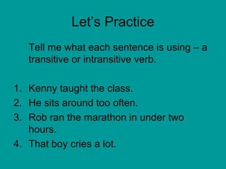 Let’s Practice 
Tell me what each sentence is using – a 
transitive or intransitive verb. 
1. Kenny taught the class. 
2. He sits around too often. 
3. Rob ran the marathon in under two 
hours. 
4. That boy cries a lot. 
 