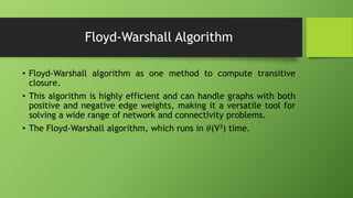 Floyd-Warshall Algorithm
• Floyd-Warshall algorithm as one method to compute transitive
closure.
• This algorithm is highly efficient and can handle graphs with both
positive and negative edge weights, making it a versatile tool for
solving a wide range of network and connectivity problems.
• The Floyd-Warshall algorithm, which runs in 𝜃(V3) time.
 