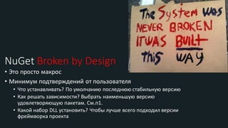 NuGet Broken by Design
• Это просто макрос
• Минимум подтверждений от пользователя
• Что устанавливать? По умолчанию последнюю стабильную версию
• Как решать зависимости? Выбрать наименьшую версию
удовлетворяющую пакетам. См.п1.
• Какой набор DLL установить? Чтобы лучше всего подходил версии
фреймворка проекта
 