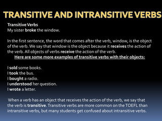 TRANSITIVE AND INTRANSITIVE VERBSTransitive VerbsMy sister broke the window. In the first sentence, the word that comes after the verb, window, is the object of the verb. We say that window is the object because it receives the action of the verb. All objects of verbs receive the action of the verb. Here are some more examples of transitive verbs with their objects: I sold some books. I took the bus. I bought a radio. I understood her question. I wrote a letter. When a verb has an object that receives the action of the verb, we say that the verb is transitive. Transitive verbs are more common on the TOEFL than intransitive verbs, but many students get confused about intransitive verbs.