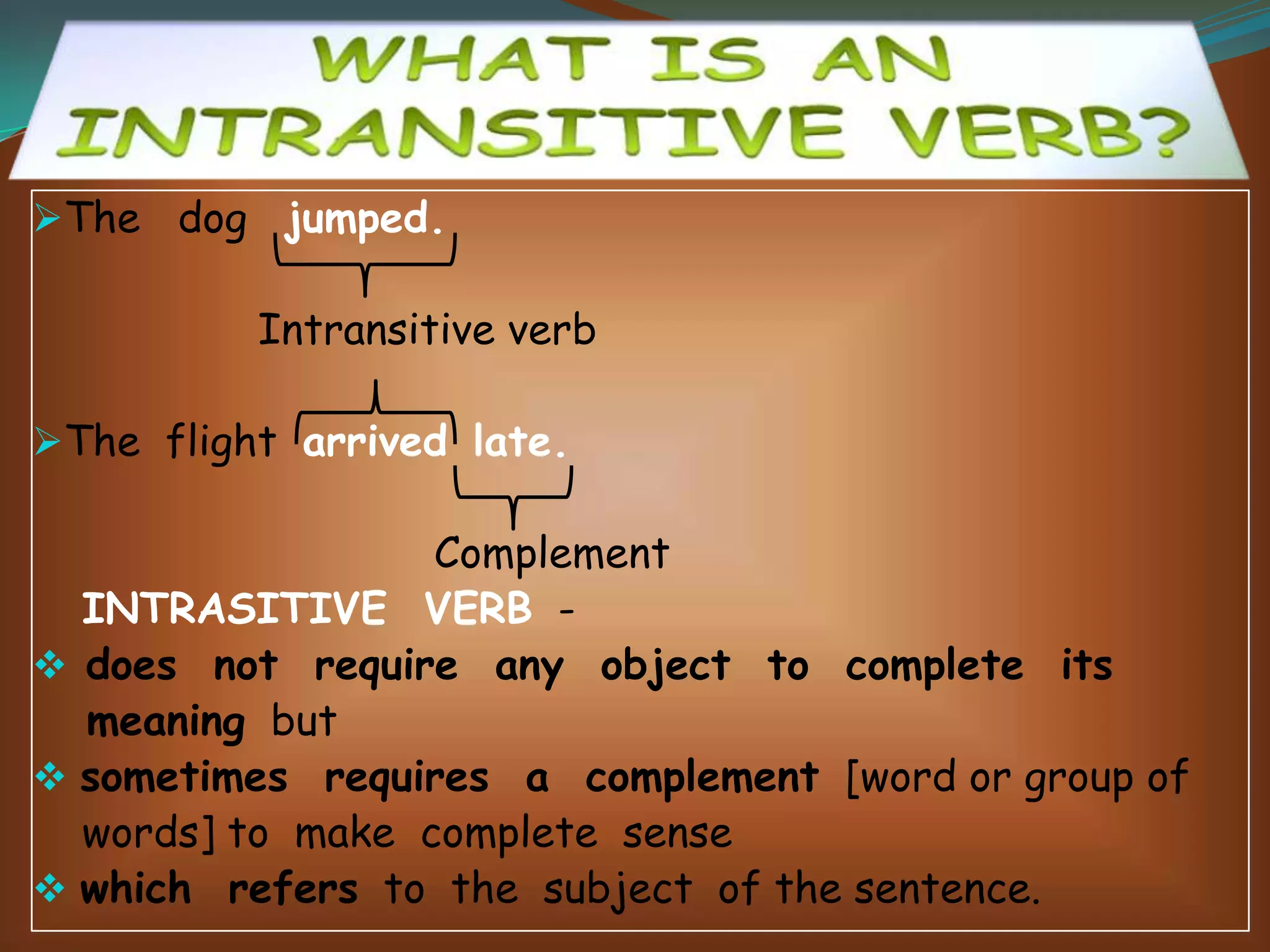 The dog jumped.

Intransitive verb
The flight arrived late.

Complement
INTRASITIVE VERB  does not require any object to complete its
meaning but
 sometimes requires a complement [word or group of
words] to make complete sense
 which refers to the subject of the sentence.

 