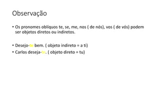 Observação
• Os pronomes oblíquos te, se, me, nos ( de nós), vos ( de vós) podem
ser objetos diretos ou indiretos.
• Desejo-te bem. ( objeto indireto = a ti)
• Carlos deseja-te. ( objeto direto = tu)
 