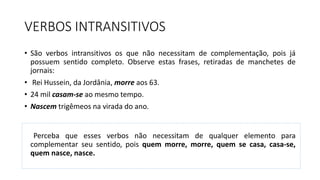 VERBOS INTRANSITIVOS
• São verbos intransitivos os que não necessitam de complementação, pois já
possuem sentido completo. Observe estas frases, retiradas de manchetes de
jornais:
• Rei Hussein, da Jordânia, morre aos 63.
• 24 mil casam-se ao mesmo tempo.
• Nascem trigêmeos na virada do ano.
Perceba que esses verbos não necessitam de qualquer elemento para
complementar seu sentido, pois quem morre, morre, quem se casa, casa-se,
quem nasce, nasce.
 
