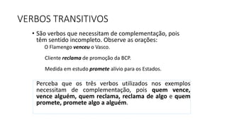 VERBOS TRANSITIVOS
• São verbos que necessitam de complementação, pois
têm sentido incompleto. Observe as orações:
O Flamengo venceu o Vasco.
Cliente reclama de promoção da BCP.
Medida em estudo promete alívio para os Estados.
Perceba que os três verbos utilizados nos exemplos
necessitam de complementação, pois quem vence,
vence alguém, quem reclama, reclama de algo e quem
promete, promete algo a alguém.
 