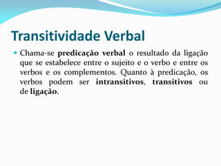 Transitividade Verbal
 Chama-se predicação verbal o resultado da ligação
que se estabelece entre o sujeito e o verbo e entre os
verbos e os complementos. Quanto à predicação, os
verbos podem ser intransitivos, transitivos ou
de ligação.
 