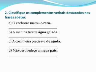2. Classifique os complementos verbais destacados nas
frases abaixo:
a) O cachorro matou o rato.
____________________________
b) A menina trouxe água gelada.
____________________________
c) A cozinheira precisava de ajuda.
____________________________
d) Não desobedeço a meus pais.
____________________________
 
