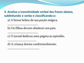 3. Analise a transitividade verbal das frases abaixo,
sublinhando o verbo e classificando-o:
a) A bruxa bebeu de sua poção mágica.
____________________
b) Os filhos devem obedecer aos pais.
____________________
c) O jornal dedicou uma página ao episódio.
___________________
d) A criança dorme confortavelmente.
_____________________
 