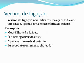 Verbos de Ligação
Verbos de ligação não indicam uma ação. Indicam
um estado, ligando uma característica ao sujeito.
Exemplos:
 Meus filhos são felizes.
 O diretor parece ansioso.
 Aquele aluno anda desatento.
 Eu estou extremamente chateada!
 