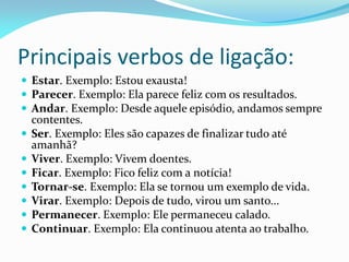 Principais verbos de ligação:
 Estar. Exemplo: Estou exausta!
 Parecer. Exemplo: Ela parece feliz com os resultados.
 Andar. Exemplo: Desde aquele episódio, andamos sempre
contentes.
 Ser. Exemplo: Eles são capazes de finalizar tudo até
amanhã?
 Viver. Exemplo: Vivem doentes.
 Ficar. Exemplo: Fico feliz com a notícia!
 Tornar-se. Exemplo: Ela se tornou um exemplo de vida.
 Virar. Exemplo: Depois de tudo, virou um santo...
 Permanecer. Exemplo: Ele permaneceu calado.
 Continuar. Exemplo: Ela continuou atenta ao trabalho.
 