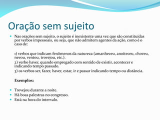 Oração sem sujeito
 Nas orações sem sujeito, o sujeito é inexistente uma vez que são constituídas
por verbos impessoais, ou seja, que não admitem agentes da ação, como é o
caso de:
1) verbos que indicam fenômenos da natureza (amanheceu, anoiteceu, choveu,
nevou, ventou, trovejou, etc.).
2) verbo haver, quando empregado com sentido de existir, acontecer e
indicando tempo passado.
3) os verbos ser, fazer, haver, estar, ir e passar indicando tempo ou distância.
Exemplos:
 Trovejou durante a noite.
 Há boas palestras no congresso.
 Está na hora do intervalo.
 