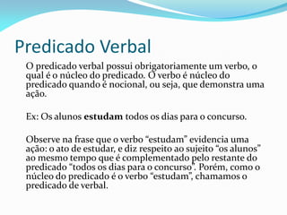 Predicado Verbal
O predicado verbal possui obrigatoriamente um verbo, o
qual é o núcleo do predicado. O verbo é núcleo do
predicado quando é nocional, ou seja, que demonstra uma
ação.
Ex: Os alunos estudam todos os dias para o concurso.
Observe na frase que o verbo “estudam” evidencia uma
ação: o ato de estudar, e diz respeito ao sujeito “os alunos”
ao mesmo tempo que é complementado pelo restante do
predicado “todos os dias para o concurso”. Porém, como o
núcleo do predicado é o verbo “estudam”, chamamos o
predicado de verbal.
 
