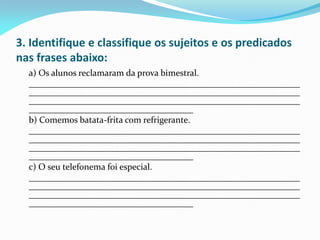 3. Identifique e classifique os sujeitos e os predicados
nas frases abaixo:
a) Os alunos reclamaram da prova bimestral.
_____________________________________________________________
_____________________________________________________________
_____________________________________________________________
_____________________________________
b) Comemos batata-frita com refrigerante.
_____________________________________________________________
_____________________________________________________________
_____________________________________________________________
_____________________________________
c) O seu telefonema foi especial.
_____________________________________________________________
_____________________________________________________________
_____________________________________________________________
_____________________________________
 