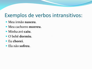 Exemplos de verbos intransitivos:
 Meu irmão nasceu.
 Meu cachorro morreu.
 Minha avó caiu.
 O bebê dormiu.
 Eu chorei.
 Ela não sofreu.
 