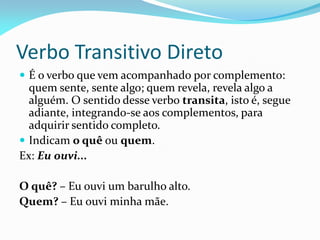 Verbo Transitivo Direto
 É o verbo que vem acompanhado por complemento:
quem sente, sente algo; quem revela, revela algo a
alguém. O sentido desse verbo transita, isto é, segue
adiante, integrando-se aos complementos, para
adquirir sentido completo.
 Indicam o quê ou quem.
Ex: Eu ouvi...
O quê? – Eu ouvi um barulho alto.
Quem? – Eu ouvi minha mãe.
 