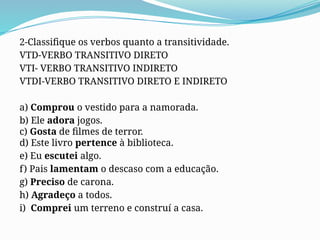 2-Classifique os verbos quanto a transitividade.
VTD-VERBO TRANSITIVO DIRETO
VTI- VERBO TRANSITIVO INDIRETO
VTDI-VERBO TRANSITIVO DIRETO E INDIRETO
a) Comprou o vestido para a namorada.
b) Ele adora jogos.
c) Gosta de filmes de terror.
d) Este livro pertence à biblioteca.
e) Eu escutei algo.
f) Pais lamentam o descaso com a educação.
g) Preciso de carona.
h) Agradeço a todos.
i) Comprei um terreno e construí a casa.
 