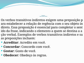 Preposições :
verbos transitivos indiretos
Os verbos transitivos indiretos exigem uma preposição p
ara estabelecer a relação de regência com o seu objeto in
direto. Essa preposição é essencial para completar o sent
ido da frase, indicando o elemento a quem se destina a a
ção verbal. Exemplos de verbos transitivos indiretos e su
as preposições incluem:
 Acreditar: Acredito em você.
 Concordar: Concordo com você.
 Gostar: Gosto de você.
 Obedecer: Obedeço às regras.
 