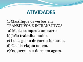 ATIVIDADES
1. Classifique os verbos em
TRANSITIVOS E INTRANSITIVOS
a) Maria comprou um carro.
b) João trabalha muito.
c) Lucia gosta de carros luxuosos.
d) Cecília viajou ontem.
e)Os guerreiros dormem agora.
 