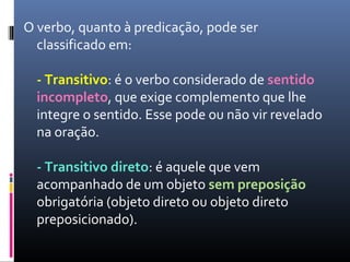O verbo, quanto à predicação, pode ser
classificado em:
- Transitivo: é o verbo considerado de sentido
incompleto, que exige complemento que lhe
integre o sentido. Esse pode ou não vir revelado
na oração.
- Transitivo direto: é aquele que vem
acompanhado de um objeto sem preposição
obrigatória (objeto direto ou objeto direto
preposicionado).
 
