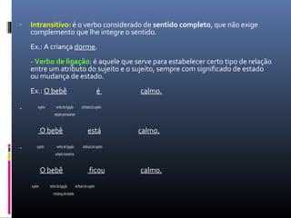 - Intransitivo: é o verbo considerado de sentido completo, que não exige 
complemento que lhe integre o sentido.
Ex.: A criança dorme.
- Verbo de ligação: é aquele que serve para estabelecer certo tipo de relação 
entre um atributo do sujeito e o sujeito, sempre com significado de estado 
ou mudança de estado.
Ex.: O bebê                   é                          calmo. 
        
-               sujeito                     verbo de ligação                atributo do sujeito
                                             estado permanente
      O bebê                está                        calmo.
     
-             sujeito                        verbo de ligação                 atributo do sujeito
                                               estado transitório
      O bebê                 ficou                       calmo.
           
                       sujeito                     verbo de ligação               atributo do sujeito
                                           mudança de estado
 
