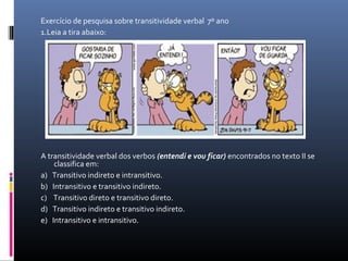 Exercício de pesquisa sobre transitividade verbal  7º ano
1.Leia a tira abaixo:
 
A transitividade verbal dos verbos (entendi e vou ficar) encontrados no texto II se 
classifica em:
a)   Transitivo indireto e intransitivo.
b)   Intransitivo e transitivo indireto.
c)    Transitivo direto e transitivo direto.
d)   Transitivo indireto e transitivo indireto.
e)   Intransitivo e intransitivo.
 