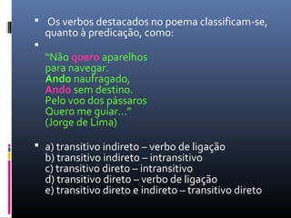   Os verbos destacados no poema classificam-se, 
quanto à predicação, como:

“Não quero aparelhos
para navegar.
Ando naufragado,
Ando sem destino.
Pelo voo dos pássaros
Quero me guiar...”
(Jorge de Lima)
 a) transitivo indireto – verbo de ligação
b) transitivo indireto – intransitivo
c) transitivo direto – intransitivo
d) transitivo direto – verbo de ligação
e) transitivo direto e indireto – transitivo direto
 