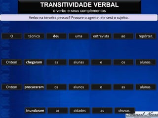 TRANSITIVIDADE VERBAL
                         o verbo e seus complementos
          Verbo na terceira pessoa? Procure o agente, ele será o sujeito.



 O       técnico         deu           uma        entrevista        ao      repórter.




Ontem   chegaram          as          alunas          e             os      alunos.




Ontem   procuraram        os          alunos          e             as      alunas.




        Inundaram          as         cidades          as         chuvas.
 