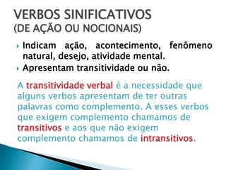 VERBOS SINIFICATIVOS
(DE AÇÃO OU NOCIONAIS)
 Indicam ação, acontecimento, fenômeno
natural, desejo, atividade mental.
 Apresentam transitividade ou não.
A transitividade verbal é a necessidade que
alguns verbos apresentam de ter outras
palavras como complemento. A esses verbos
que exigem complemento chamamos de
transitivos e aos que não exigem
complemento chamamos de intransitivos.
 