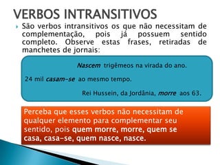 VERBOS INTRANSITIVOS
 São verbos intransitivos os que não necessitam de
complementação, pois já possuem sentido
completo. Observe estas frases, retiradas de
manchetes de jornais:
Rei Hussein, da Jordânia, morre aos 63.
24 mil casam-se ao mesmo tempo.
Nascem trigêmeos na virada do ano.
Perceba que esses verbos não necessitam de
qualquer elemento para complementar seu
sentido, pois quem morre, morre, quem se
casa, casa-se, quem nasce, nasce.
 