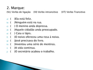 2. Marque:
(VL) Verbo de ligação   (VI) Verbo intransitivo   (VT) Verbo Transitivo

a)   (   )Ela está feliz.
b)   (   )Ninguém está na rua.
c)   (   ) O menino anda depressa.
d)   (   )Aquele cidadão anda preocupado.
e)   (   ) Caiu o lápis.
f)   (   )O noivo ofereceu uma rosa à noiva.
g)   (   )José precisava do livro.
h)   (   )Inventou uma série de mentiras.
i)   (   )A vida continua.
j)   (   )O secretário acabou o trabalho.
 