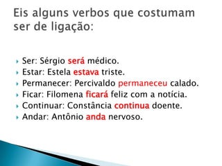    Ser: Sérgio será médico.
   Estar: Estela estava triste.
   Permanecer: Percivaldo permaneceu calado.
   Ficar: Filomena ficará feliz com a notícia.
   Continuar: Constância continua doente.
   Andar: Antônio anda nervoso.
 