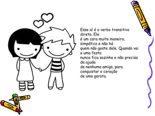 Esse aí é o verbo transitivo
direto. Ele
é um cara muito maneiro,
simpático e não há
quem não goste dele. Quando vai
a uma festa
nunca fica sozinho e não precisa
da ajuda
de nenhuma amiga, para
conquistar o coração
de uma garota.
 
