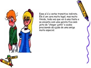 Esse aí é o verbo transitivo indireto.
Ele é um cara muito legal, mas muito
tímido, toda vez que vai à uma festa e
se encanta com uma garota fica sem
jeito de “chegar junto” e acaba
precisando da ajuda de uma amiga
muito especial.
 