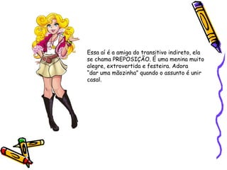 Essa aí é a amiga do transitivo indireto, ela
se chama PREPOSIÇÃO. É uma menina muito
alegre, extrovertida e festeira. Adora
“dar uma mãozinha” quando o assunto é unir
casal.
 