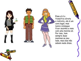 Esse aí é o
transitivo direto
e indireto, ele é um
cara legal, mas
nunca consegue
ficar sozinho e nem
com uma menina só.
Por isso, tem
sempre duas
meninas ao seu
lado, mas elas não
sabem nada disso.
 