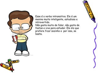 Esse é o verbo intransitivo. Ele é um
menino muito inteligente, estudioso e
introvertido.
Não gosta muito de falar, não gosta de
festas e vive para estudar. Ele diz que
prefere ficar sozinho e por isso, se
basta.
 