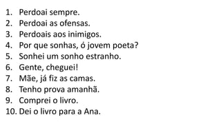 1. Perdoai sempre.
2. Perdoai as ofensas.
3. Perdoais aos inimigos.
4. Por que sonhas, ó jovem poeta?
5. Sonhei um sonho estranho.
6. Gente, cheguei!
7. Mãe, já fiz as camas.
8. Tenho prova amanhã.
9. Comprei o livro.
10. Dei o livro para a Ana.
 