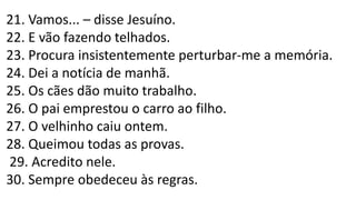 21. Vamos... – disse Jesuíno.
22. E vão fazendo telhados.
23. Procura insistentemente perturbar-me a memória.
24. Dei a notícia de manhã.
25. Os cães dão muito trabalho.
26. O pai emprestou o carro ao filho.
27. O velhinho caiu ontem.
28. Queimou todas as provas.
29. Acredito nele.
30. Sempre obedeceu às regras.
 