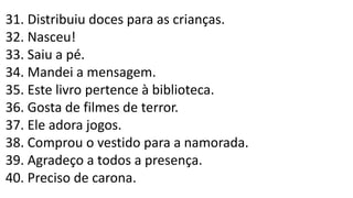 31. Distribuiu doces para as crianças.
32. Nasceu!
33. Saiu a pé.
34. Mandei a mensagem.
35. Este livro pertence à biblioteca.
36. Gosta de filmes de terror.
37. Ele adora jogos.
38. Comprou o vestido para a namorada.
39. Agradeço a todos a presença.
40. Preciso de carona.
 
