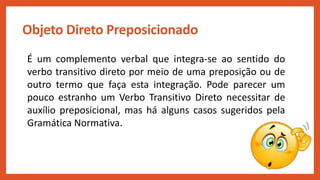 Objeto Direto Preposicionado
É um complemento verbal que integra-se ao sentido do
verbo transitivo direto por meio de uma preposição ou de
outro termo que faça esta integração. Pode parecer um
pouco estranho um Verbo Transitivo Direto necessitar de
auxílio preposicional, mas há alguns casos sugeridos pela
Gramática Normativa.
 
