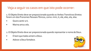 Veja a seguir os casos em que isto pode ocorrer:
1. O Objeto Direto deve ser preposicionado quando os Verbos Transitivos Diretos
forem um dos Pronomes PessoaisTônicos, como: mim, ti, ele, eles, ela, elas.
• Quero sentir a ti.
• Marina ama a ela.
2. O Objeto Direto deve ser preposicionado quando representar o nome de Deus.
• É bom que todos amem a Deus.
• Adorar a Deus fortalece.
 