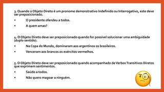 3. Quando o Objeto Direto é um pronome demonstrativo Indefinido ou Interrogativo, este deve
ser preposicionado.
• O presidente ofendeu a todos.
• A quem amas?
4. O Objeto Direto deve ser preposicionado quando for possível solucionar uma ambiguidade
(duplo sentido).
• Na Copa do Mundo, dominaram aos argentinos os brasileiros.
• Venceram aos brancos os exércitos vermelhos.
5. O Objeto Direto deve ser preposicionado quando acompanhado deVerbosTransitivos Diretos
que exprimem sentimentos.
• Saúdo a todos.
• Não quero magoar a ninguém.
 