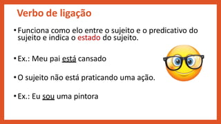 Verbo de ligação
•Funciona como elo entre o sujeito e o predicativo do
sujeito e indica o estado do sujeito.
•Ex.: Meu pai está cansado
•O sujeito não está praticando uma ação.
•Ex.: Eu sou uma pintora
 