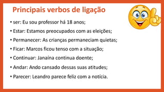 Principais verbos de ligação
• ser: Eu sou professor há 18 anos;
• Estar: Estamos preocupados com as eleições;
• Permanecer: As crianças permaneciam quietas;
• Ficar: Marcos ficou tenso com a situação;
• Continuar: Janaína continua doente;
• Andar: Ando cansado dessas suas atitudes;
• Parecer: Leandro parece feliz com a notícia.
 