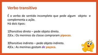Verbo transitivo
É o verbo de sentido incompleto que pede algum objeto e
complementa a ação.
Há dois tipos:
1)Transitivo direto – pede objeto direto.
2)Ex.: Os meninos da classe compraram pipocas.
3)Transitivo indireto – pede objeto indireto.
4)Ex.: As meninas gostam de paçoca.
 