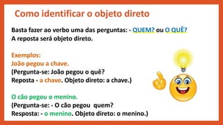 Basta fazer ao verbo uma das perguntas: - QUEM? ou O QUÊ?
A reposta será objeto direto.
Exemplos:
João pegou a chave.
(Pergunta-se: João pegou o quê?
Reposta - a chave. Objeto direto: a chave.)
O cão pegou o menino.
(Pergunta-se: - O cão pegou quem?
Resposta: - o menino. Objeto direto: o menino.)
Como identificar o objeto direto
 