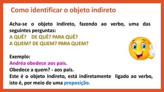 Acha-se o objeto indireto, fazendo ao verbo, uma das
seguintes perguntas:
A QUÊ? DE QUÊ? PARA QUÊ?
A QUEM? DE QUEM? PARA QUEM?
Exemplo:
Andréa obedece aos pais.
Obedece a quem? - aos pais.
Este é o objeto indireto, está indiretamente ligado ao verbo,
isto é, por meio de uma preposição.
Como identificar o objeto indireto
 